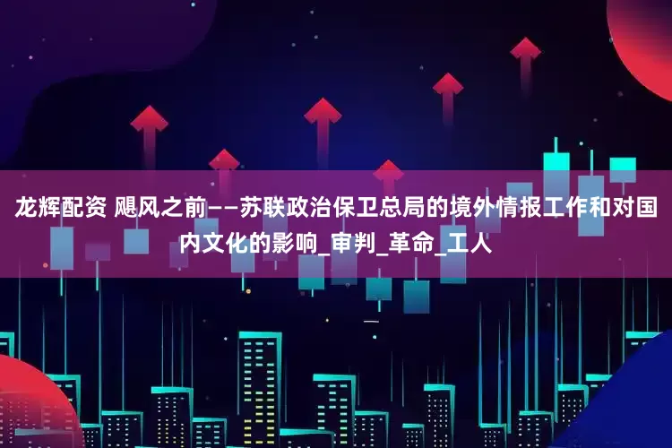 龙辉配资 飓风之前——苏联政治保卫总局的境外情报工作和对国内文化的影响_审判_革命_工人