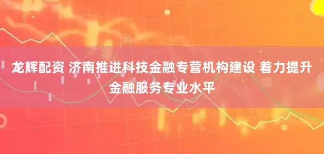 龙辉配资 济南推进科技金融专营机构建设 着力提升金融服务专业水平