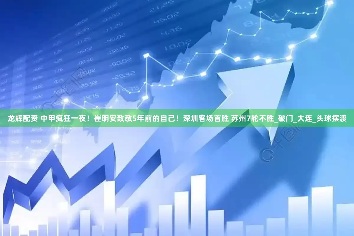 龙辉配资 中甲疯狂一夜！崔明安致敬5年前的自己！深圳客场首胜 苏州7轮不胜_破门_大连_头球摆渡