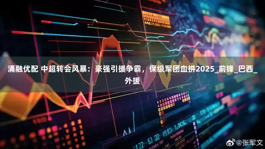 涌融优配 中超转会风暴：豪强引援争霸，保级军团血拼2025_前锋_巴西_外援