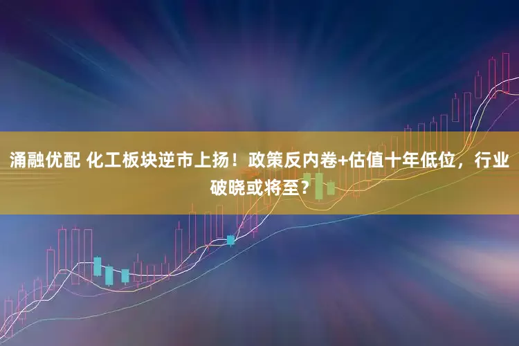 涌融优配 化工板块逆市上扬！政策反内卷+估值十年低位，行业破晓或将至？