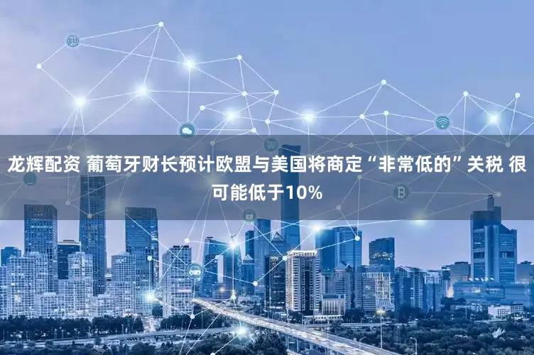 龙辉配资 葡萄牙财长预计欧盟与美国将商定“非常低的”关税 很可能低于10%