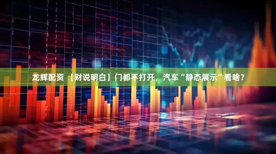 龙辉配资 【财说明白】门都不打开，汽车“静态展示”看啥？