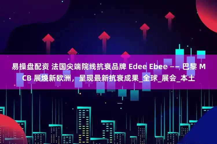 易操盘配资 法国尖端院线抗衰品牌 Edee Ebee —— 巴黎 MCB 展焕新欧洲，呈现最新抗衰成果_全球_展会_本土