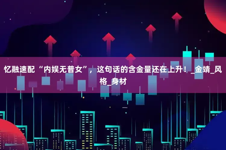 忆融速配 “内娱无普女”，这句话的含金量还在上升！_金靖_风格_身材