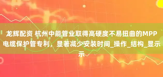 龙辉配资 杭州中能管业取得高硬度不易扭曲的MPP电缆保护管专利，显著减少安装时间_操作_结构_显示