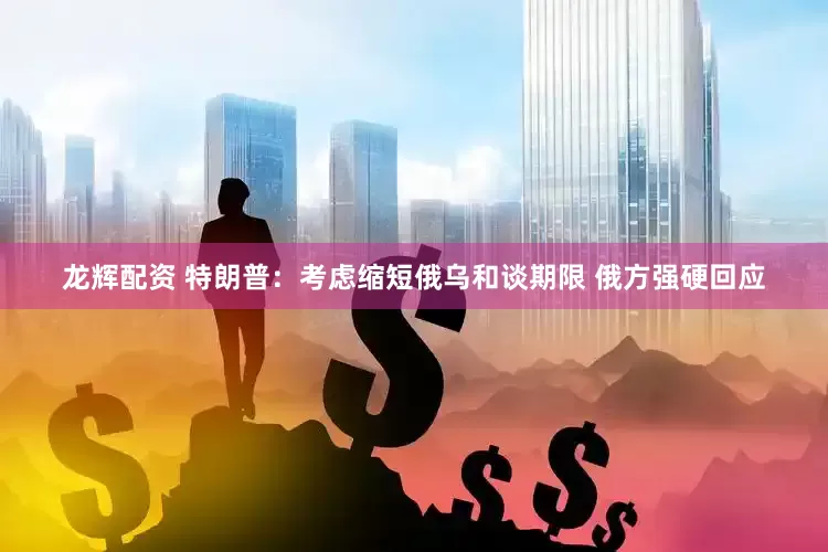 龙辉配资 特朗普：考虑缩短俄乌和谈期限 俄方强硬回应