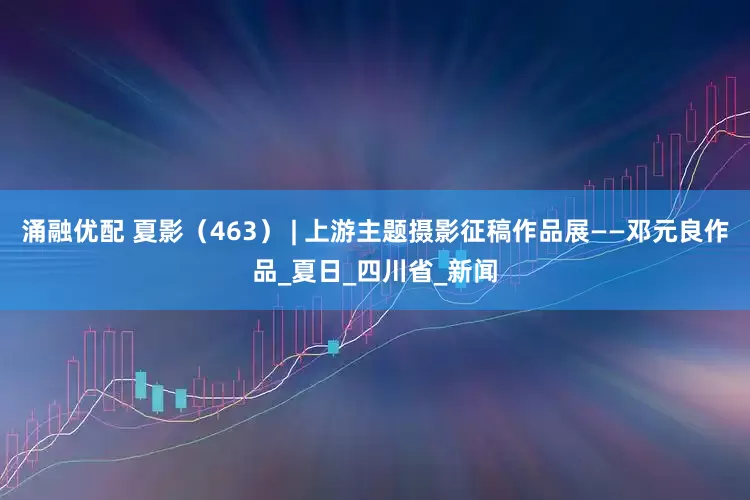 涌融优配 夏影（463） | 上游主题摄影征稿作品展——邓元良作品_夏日_四川省_新闻