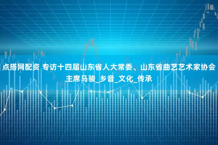 点搭网配资 专访十四届山东省人大常委、山东省曲艺艺术家协会主席马骏_乡音_文化_传承