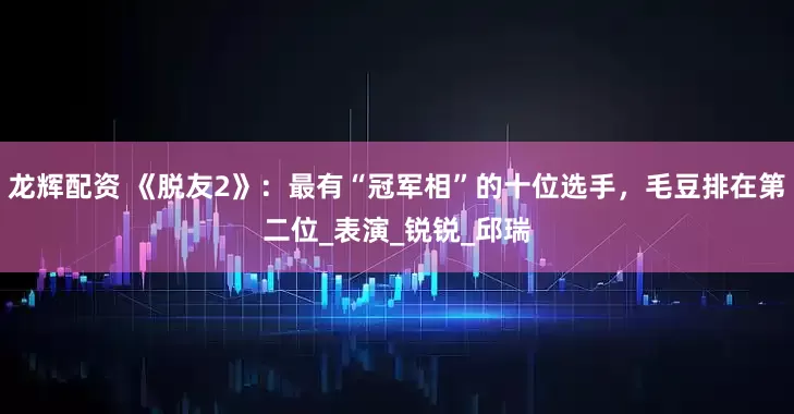 龙辉配资 《脱友2》：最有“冠军相”的十位选手，毛豆排在第二位_表演_锐锐_邱瑞