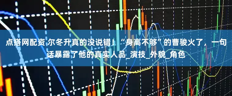 点搭网配资 尔冬升真的没说错！“身高不够”的曹骏火了，一句话暴露了他的真实人品_演技_外貌_角色