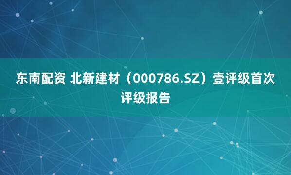 东南配资 北新建材（000786.SZ）壹评级首次评级报告
