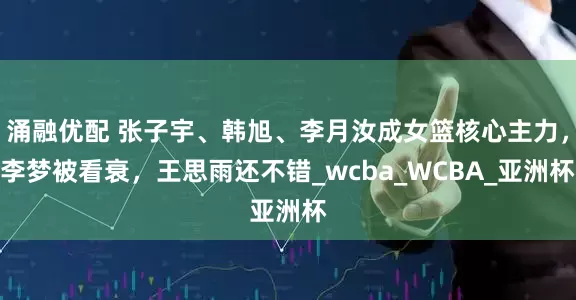 涌融优配 张子宇、韩旭、李月汝成女篮核心主力,李梦被看衰,王思雨还不错_wcba_WCBA_亚洲杯
