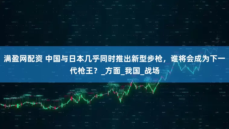 满盈网配资 中国与日本几乎同时推出新型步枪，谁将会成为下一代枪王？_方面_我国_战场