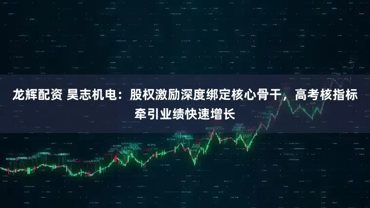 龙辉配资 昊志机电：股权激励深度绑定核心骨干，高考核指标牵引业绩快速增长