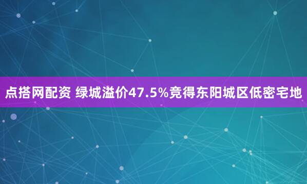 点搭网配资 绿城溢价47.5%竞得东阳城区低密宅地