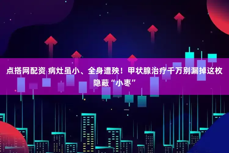 点搭网配资 病灶虽小、全身遭殃！甲状腺治疗千万别漏掉这枚隐蔽“小枣”