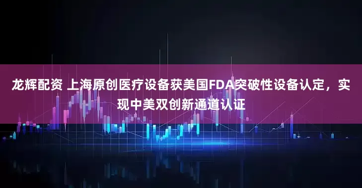 龙辉配资 上海原创医疗设备获美国FDA突破性设备认定，实现中美双创新通道认证